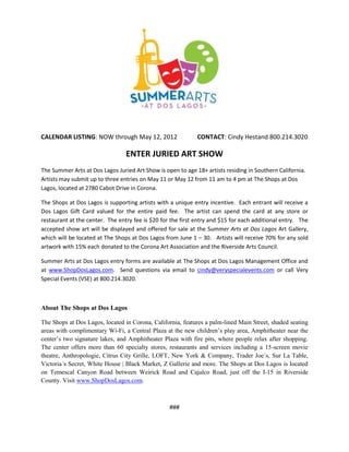 CALENDAR LISTING: NOW through May 12, 2012                   CONTACT: Cindy Hestand 800.214.3020

                                 ENTER JURIED ART SHOW
The Summer Arts at Dos Lagos Juried Art Show is open to age 18+ artists residing in Southern California.
Artists may submit up to three entries on May 11 or May 12 from 11 am to 4 pm at The Shops at Dos
Lagos, located at 2780 Cabot Drive in Corona.

The Shops at Dos Lagos is supporting artists with a unique entry incentive. Each entrant will receive a
Dos Lagos Gift Card valued for the entire paid fee. The artist can spend the card at any store or
restaurant at the center. The entry fee is $20 for the first entry and $15 for each additional entry. The
accepted show art will be displayed and offered for sale at the Summer Arts at Dos Lagos Art Gallery,
which will be located at The Shops at Dos Lagos from June 1 – 30. Artists will receive 70% for any sold
artwork with 15% each donated to the Corona Art Association and the Riverside Arts Council.

Summer Arts at Dos Lagos entry forms are available at The Shops at Dos Lagos Management Office and
at www.ShopDosLagos.com. Send questions via email to cindy@veryspecialevents.com or call Very
Special Events (VSE) at 800.214.3020.



About The Shops at Dos Lagos

The Shops at Dos Lagos, located in Corona, California, features a palm-lined Main Street, shaded seating
areas with complimentary Wi-Fi, a Central Plaza at the new children’s play area, Amphitheater near the
center’s two signature lakes, and Amphitheater Plaza with fire pits, where people relax after shopping.
The center offers more than 60 specialty stores, restaurants and services including a 15-screen movie
theatre, Anthropologie, Citrus City Grille, LOFT, New York & Company, Trader Joe´s, Sur La Table,
Victoria´s Secret, White House | Black Market, Z Gallerie and more. The Shops at Dos Lagos is located
on Temescal Canyon Road between Weirick Road and Cajalco Road, just off the I-15 in Riverside
County. Visit www.ShopDosLagos.com.



                                                  ###
 
