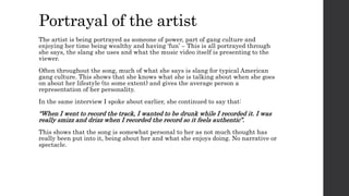 The artist is being portrayed as someone of power, part of gang culture and
enjoying her time being wealthy and having ‘fun’ – This is all portrayed through
she says, the slang she uses and what the music video itself is presenting to the
viewer.
Often throughout the song, much of what she says is slang for typical American
gang culture. This shows that she knows what she is talking about when she goes
on about her lifestyle (to some extent) and gives the average person a
representation of her personality.
In the same interview I spoke about earlier, she continued to say that:
“When I went to record the track, I wanted to be drunk while I recorded it. I was
really smizz and drizz when I recorded the record so it feels authentic”.
This shows that the song is somewhat personal to her as not much thought has
really been put into it, being about her and what she enjoys doing. No narrative or
spectacle.
Portrayal of the artist
 