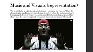 Music and Visuals (representation)
The music links in with the visuals between verses and the chorus. When the
chorus is playing, Eminem begins to rap alone but when the main narrative is
being rapped about, a visual representation of the lyrics is taking place. This
shows that the entire song is all represented through the music video itself
 