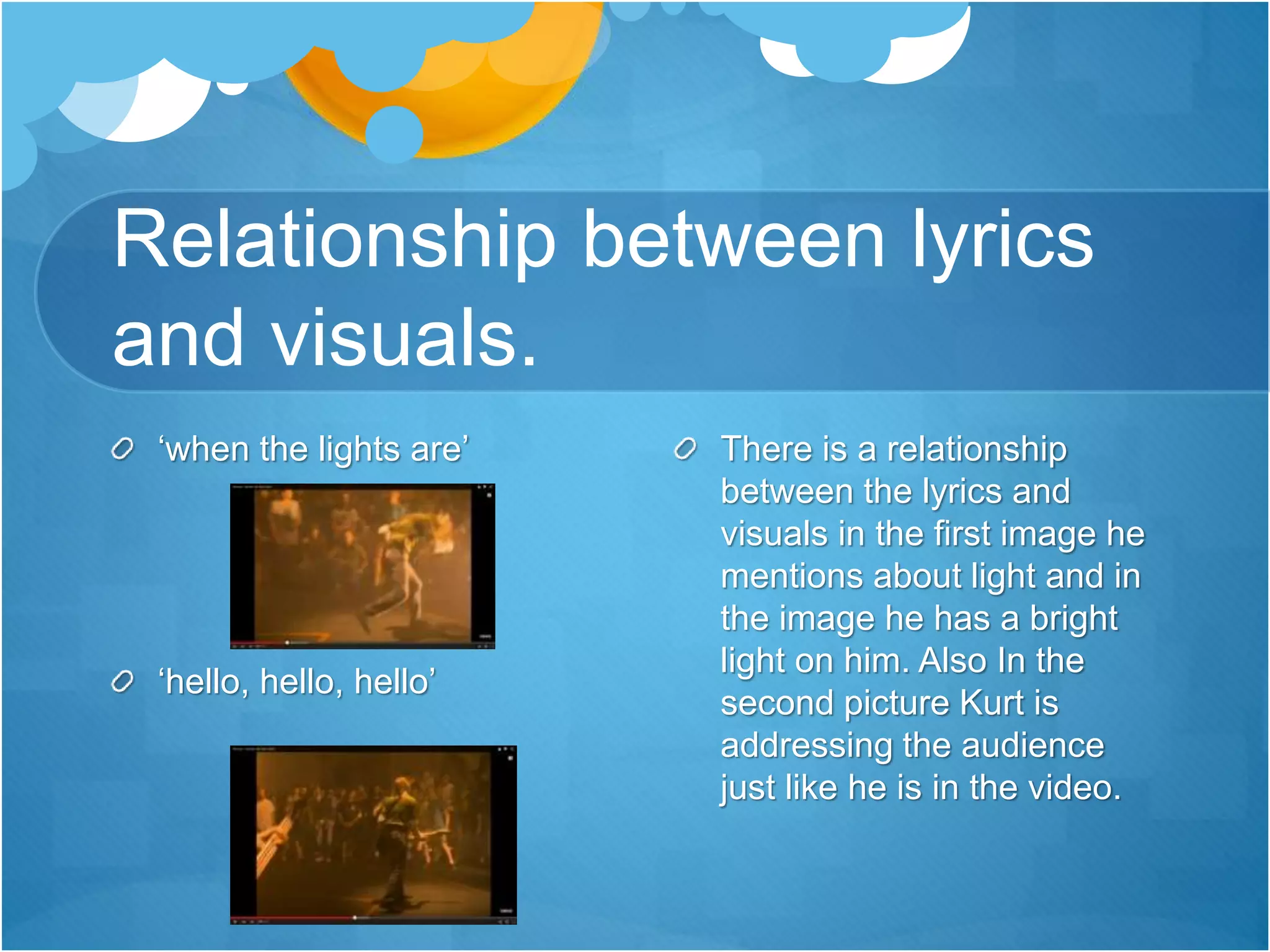 Relationship between lyrics
and visuals.
There is a relationship
between the lyrics and
visuals in the first image he
mentions about light and in
the image he has a bright
light on him. Also In the
second picture Kurt is
addressing the audience
just like he is in the video.
‘when the lights are’
‘hello, hello, hello’
 