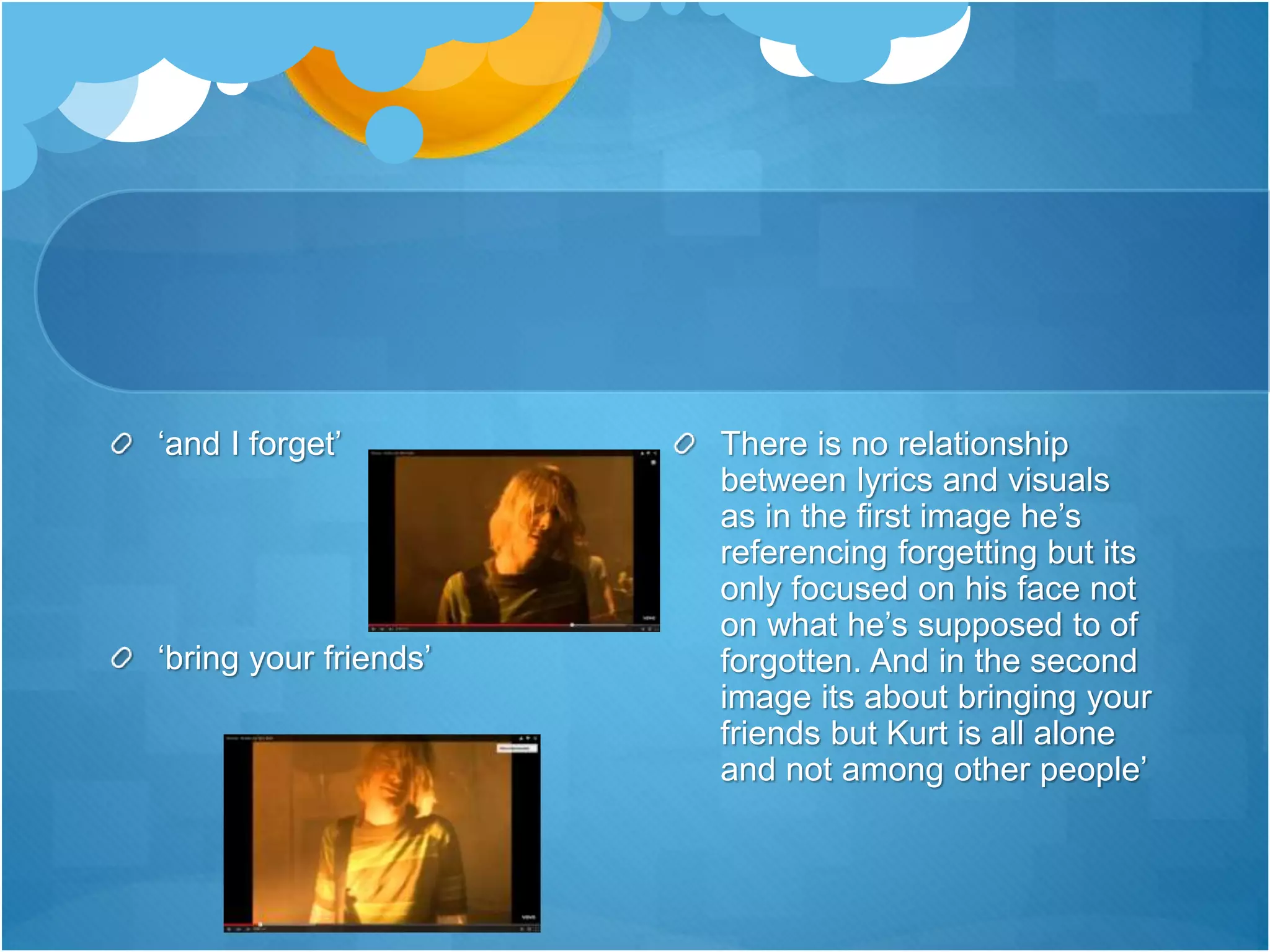 There is no relationship
between lyrics and visuals
as in the first image he’s
referencing forgetting but its
only focused on his face not
on what he’s supposed to of
forgotten. And in the second
image its about bringing your
friends but Kurt is all alone
and not among other people’
‘and I forget’
‘bring your friends’
 
