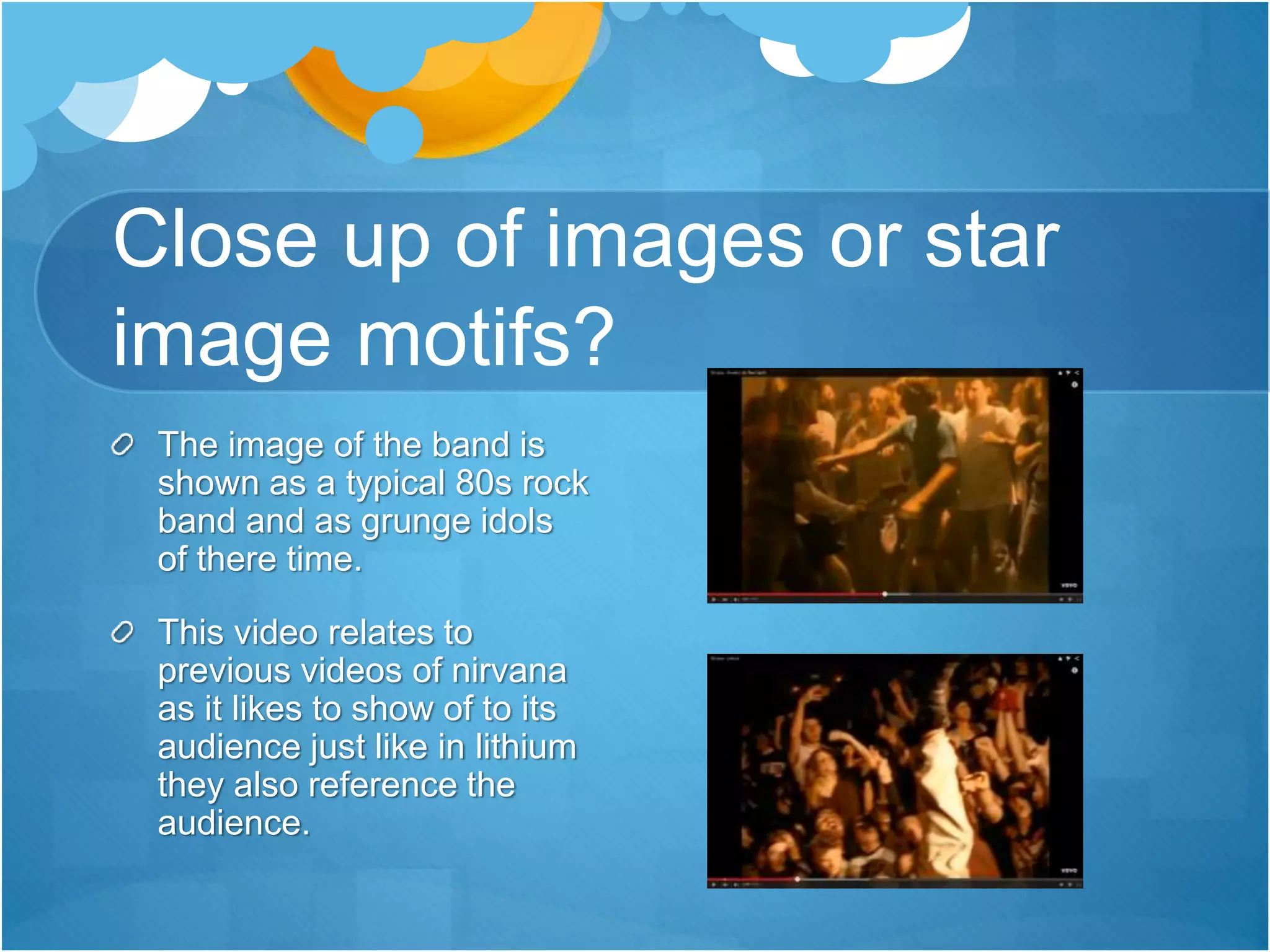 Close up of images or star
image motifs?
The image of the band is
shown as a typical 80s rock
band and as grunge idols
of there time.
This video relates to
previous videos of nirvana
as it likes to show of to its
audience just like in lithium
they also reference the
audience.
 