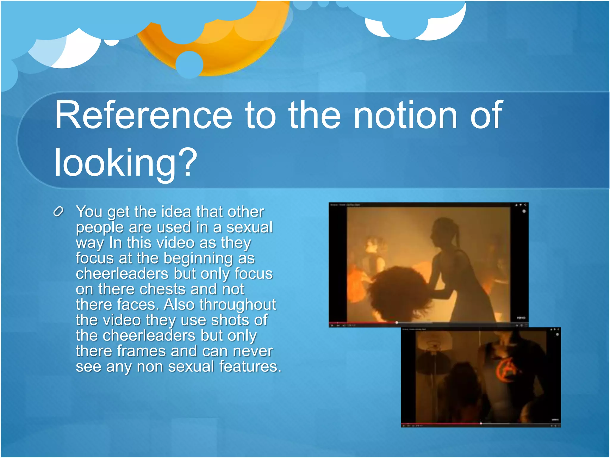 Reference to the notion of
looking?
You get the idea that other
people are used in a sexual
way In this video as they
focus at the beginning as
cheerleaders but only focus
on there chests and not
there faces. Also throughout
the video they use shots of
the cheerleaders but only
there frames and can never
see any non sexual features.
 