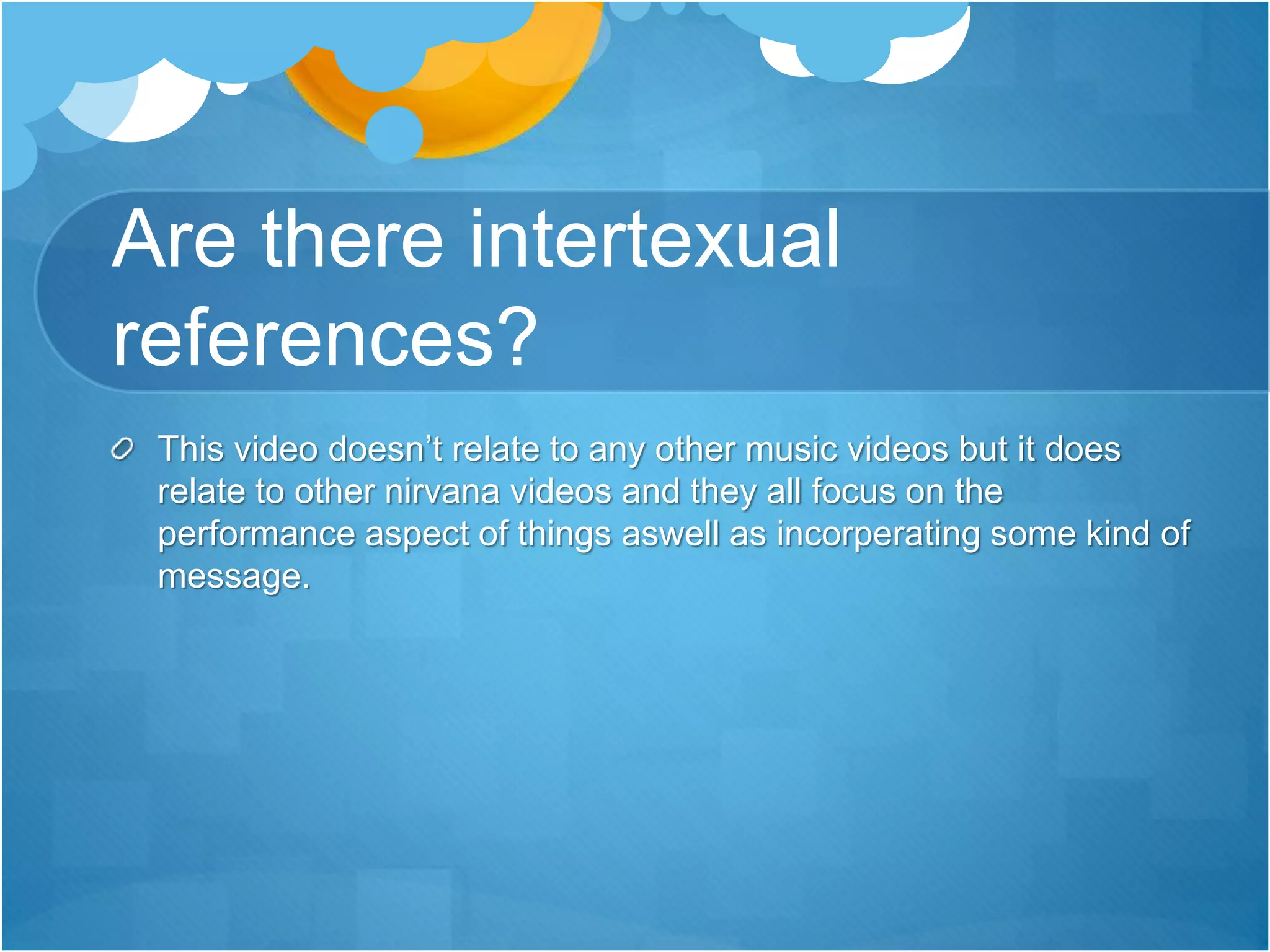 Are there intertexual
references?
This video doesn’t relate to any other music videos but it does
relate to other nirvana videos and they all focus on the
performance aspect of things aswell as incorperating some kind of
message.
 