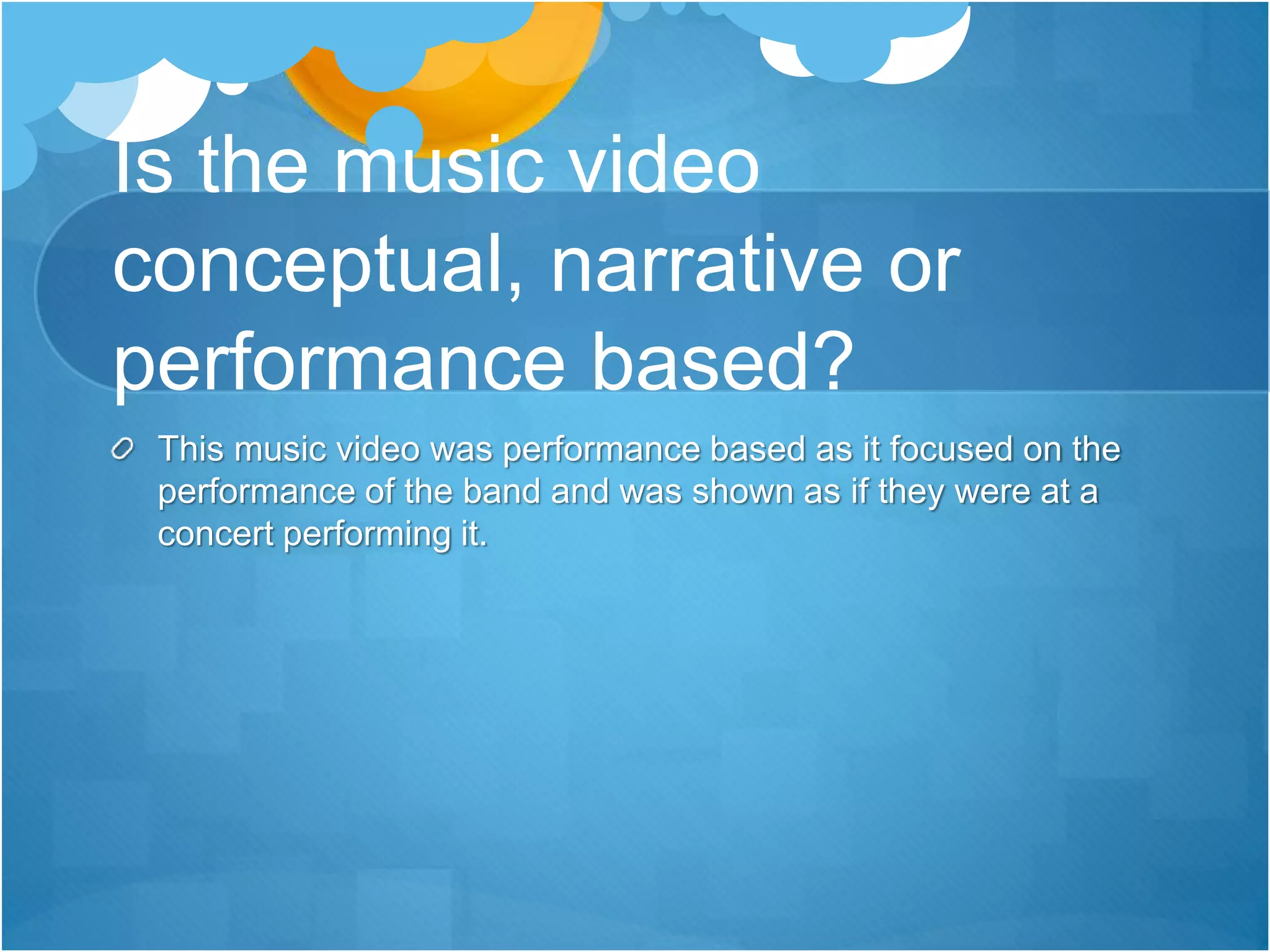 Is the music video
conceptual, narrative or
performance based?
This music video was performance based as it focused on the
performance of the band and was shown as if they were at a
concert performing it.
 