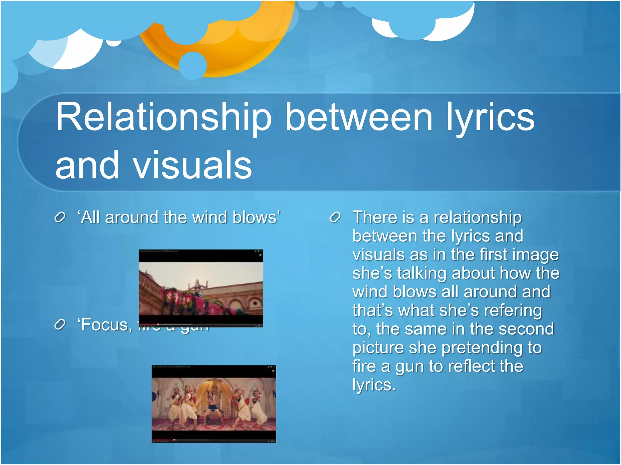 Relationship between lyrics
and visuals
‘All around the wind blows’
‘Focus, fire a gun’
There is a relationship
between the lyrics and
visuals as in the first image
she’s talking about how the
wind blows all around and
that’s what she’s refering
to, the same in the second
picture she pretending to
fire a gun to reflect the
lyrics.
 