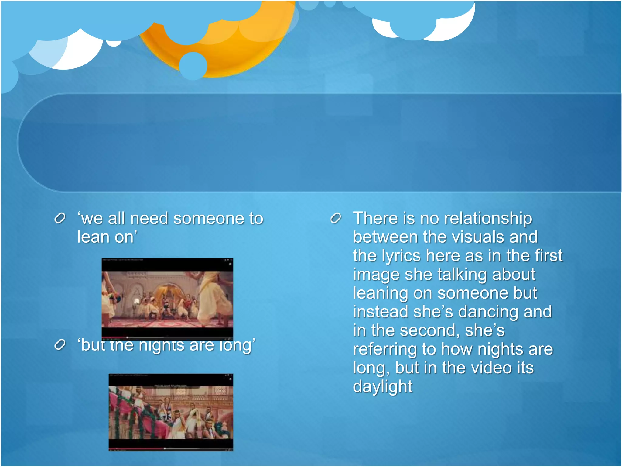 ‘we all need someone to
lean on’
‘but the nights are long’
There is no relationship
between the visuals and
the lyrics here as in the first
image she talking about
leaning on someone but
instead she’s dancing and
in the second, she’s
referring to how nights are
long, but in the video its
daylight
 