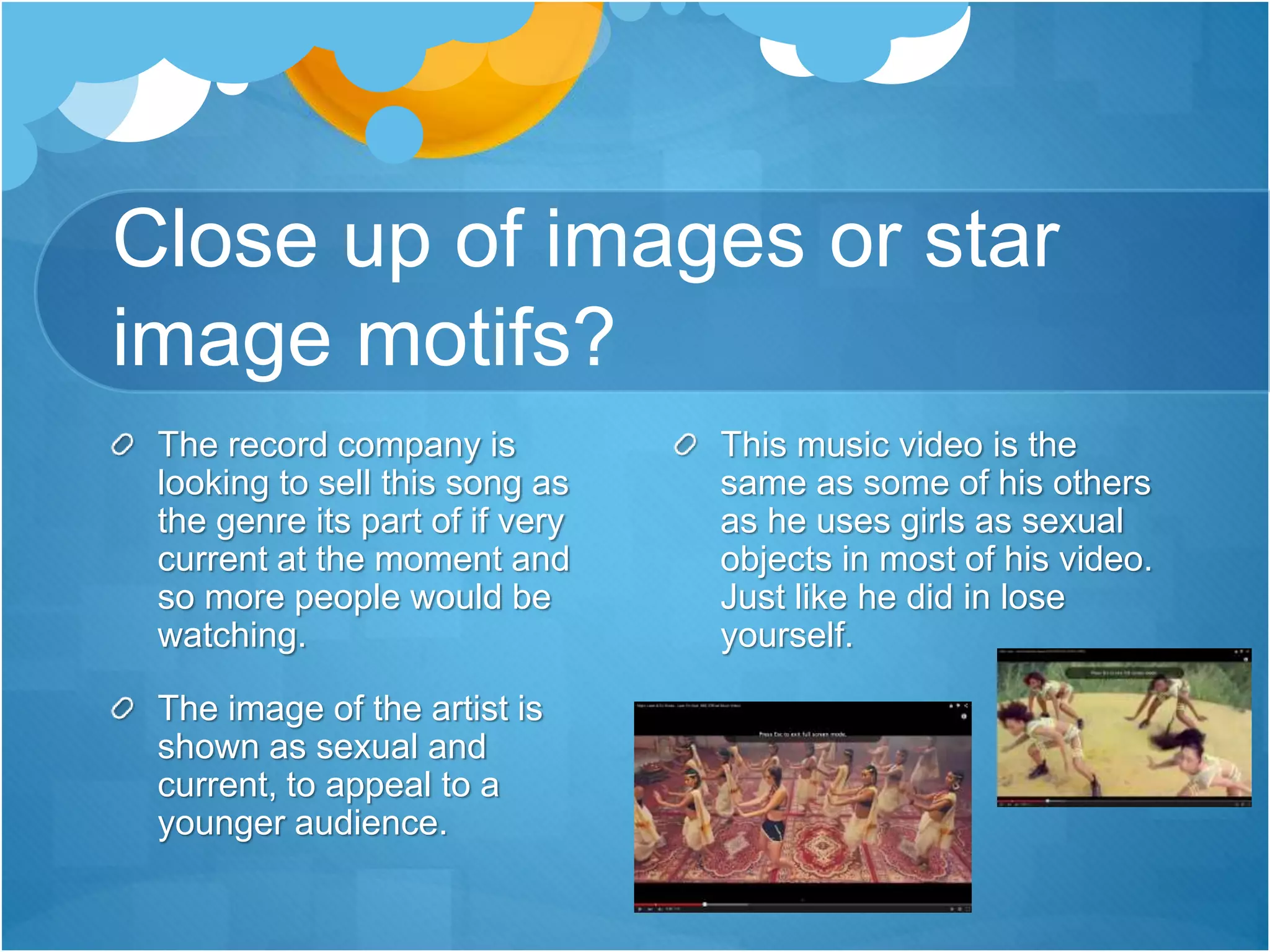 Close up of images or star
image motifs?
The record company is
looking to sell this song as
the genre its part of if very
current at the moment and
so more people would be
watching.
The image of the artist is
shown as sexual and
current, to appeal to a
younger audience.
This music video is the
same as some of his others
as he uses girls as sexual
objects in most of his video.
Just like he did in lose
yourself.
 
