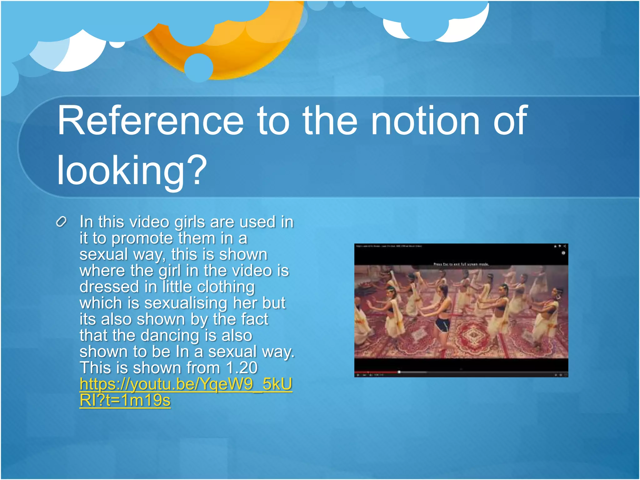 Reference to the notion of
looking?
In this video girls are used in
it to promote them in a
sexual way, this is shown
where the girl in the video is
dressed in little clothing
which is sexualising her but
its also shown by the fact
that the dancing is also
shown to be In a sexual way.
This is shown from 1.20
https://youtu.be/YqeW9_5kU
RI?t=1m19s
 