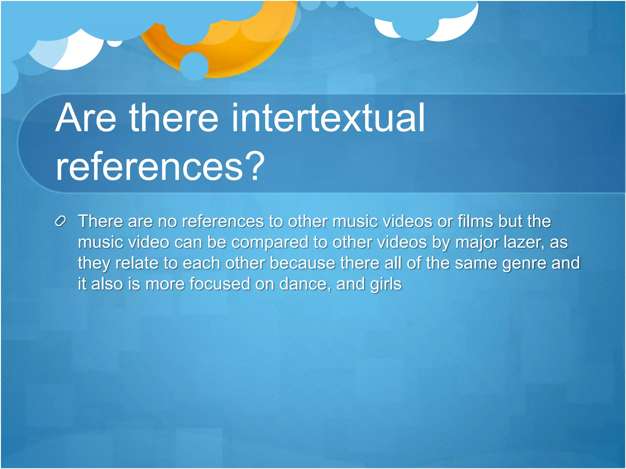 Are there intertextual
references?
There are no references to other music videos or films but the
music video can be compared to other videos by major lazer, as
they relate to each other because there all of the same genre and
it also is more focused on dance, and girls
 