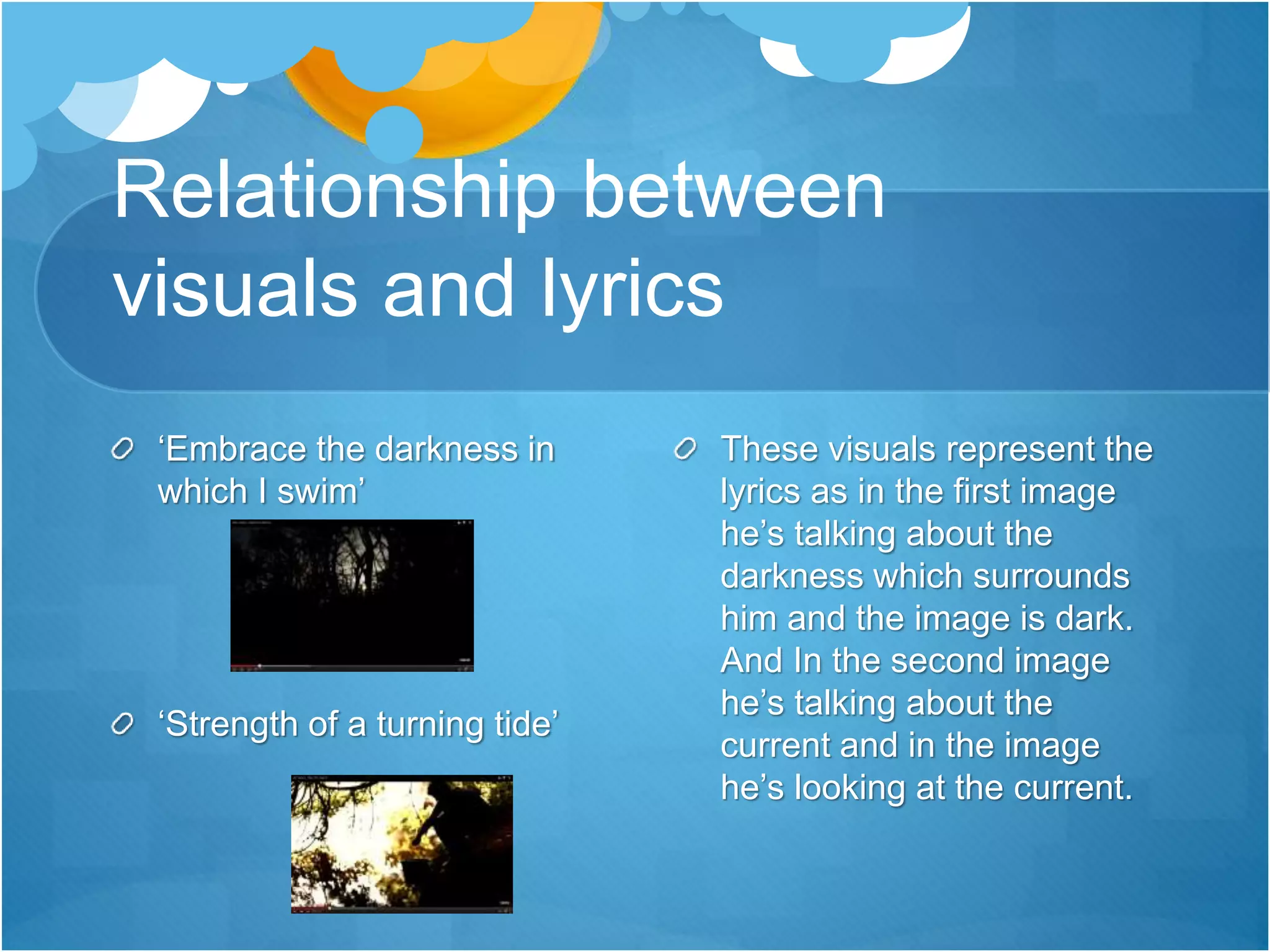 Relationship between
visuals and lyrics
‘Embrace the darkness in
which I swim’
‘Strength of a turning tide’
These visuals represent the
lyrics as in the first image
he’s talking about the
darkness which surrounds
him and the image is dark.
And In the second image
he’s talking about the
current and in the image
he’s looking at the current.
 