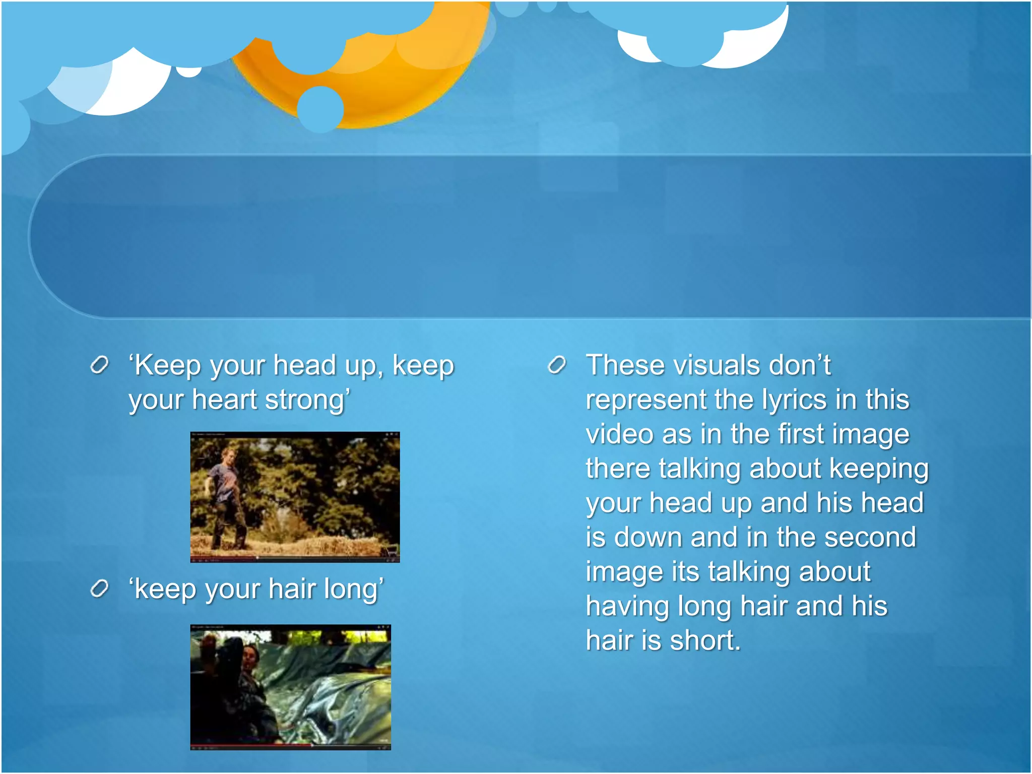 ‘Keep your head up, keep
your heart strong’
‘keep your hair long’
These visuals don’t
represent the lyrics in this
video as in the first image
there talking about keeping
your head up and his head
is down and in the second
image its talking about
having long hair and his
hair is short.
 