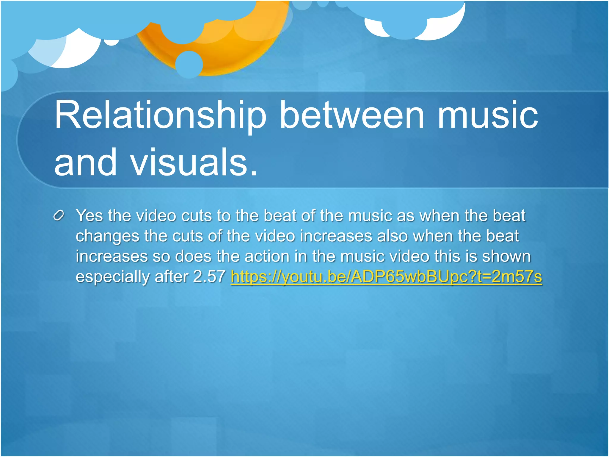 Relationship between music
and visuals.
Yes the video cuts to the beat of the music as when the beat
changes the cuts of the video increases also when the beat
increases so does the action in the music video this is shown
especially after 2.57 https://youtu.be/ADP65wbBUpc?t=2m57s
 
