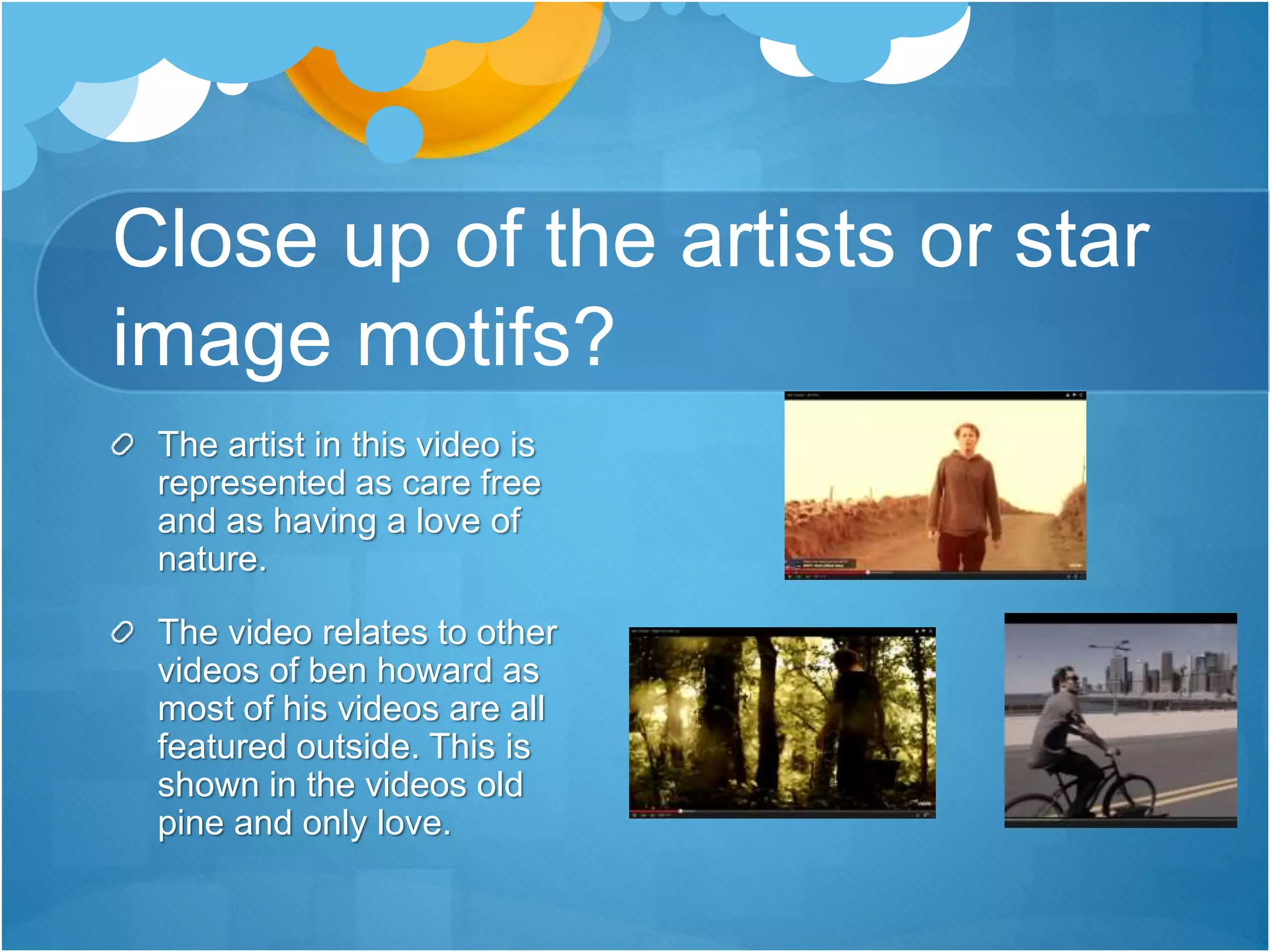 Close up of the artists or star
image motifs?
The artist in this video is
represented as care free
and as having a love of
nature.
The video relates to other
videos of ben howard as
most of his videos are all
featured outside. This is
shown in the videos old
pine and only love.
 