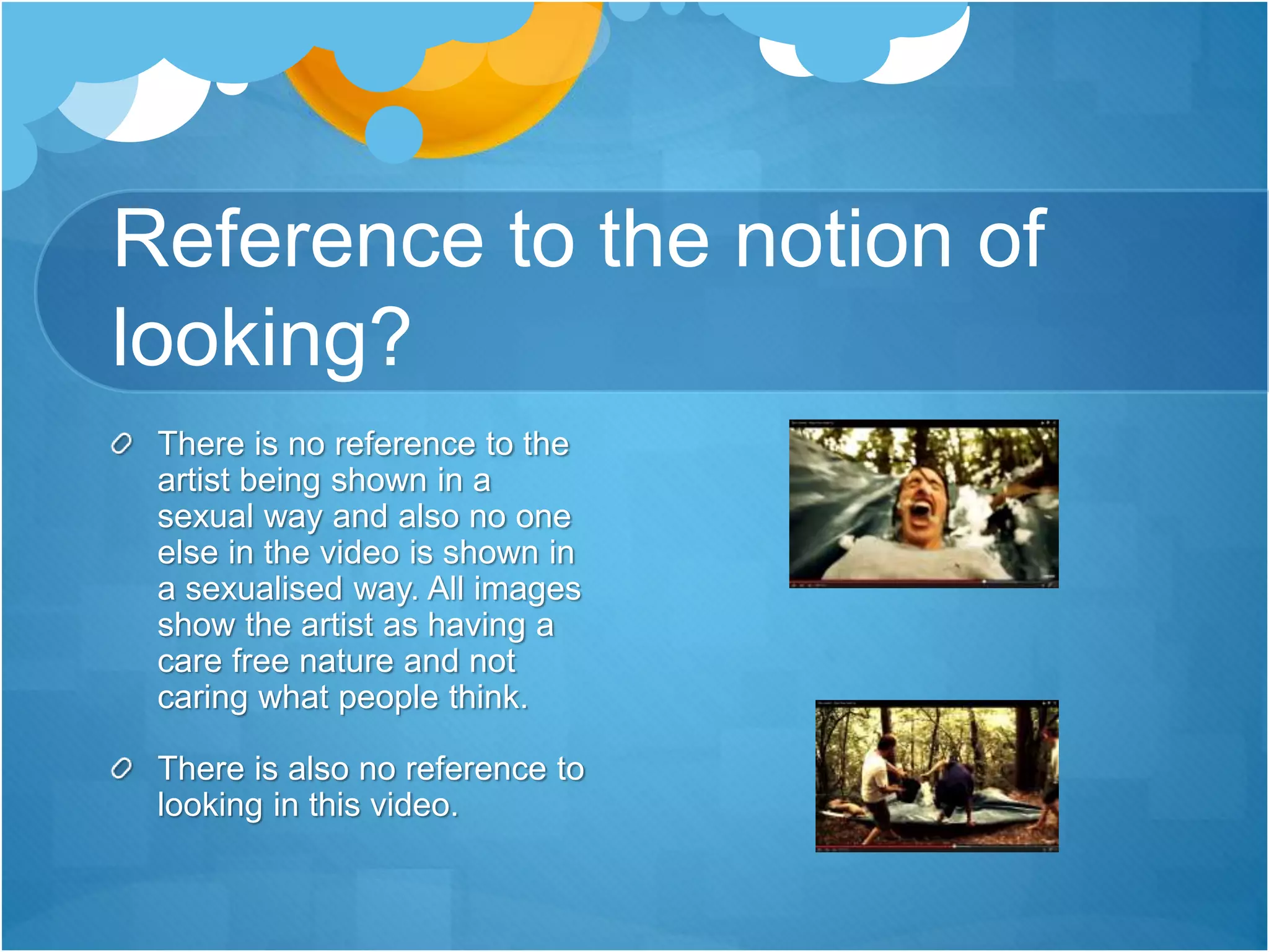 Reference to the notion of
looking?
There is no reference to the
artist being shown in a
sexual way and also no one
else in the video is shown in
a sexualised way. All images
show the artist as having a
care free nature and not
caring what people think.
There is also no reference to
looking in this video.
 
