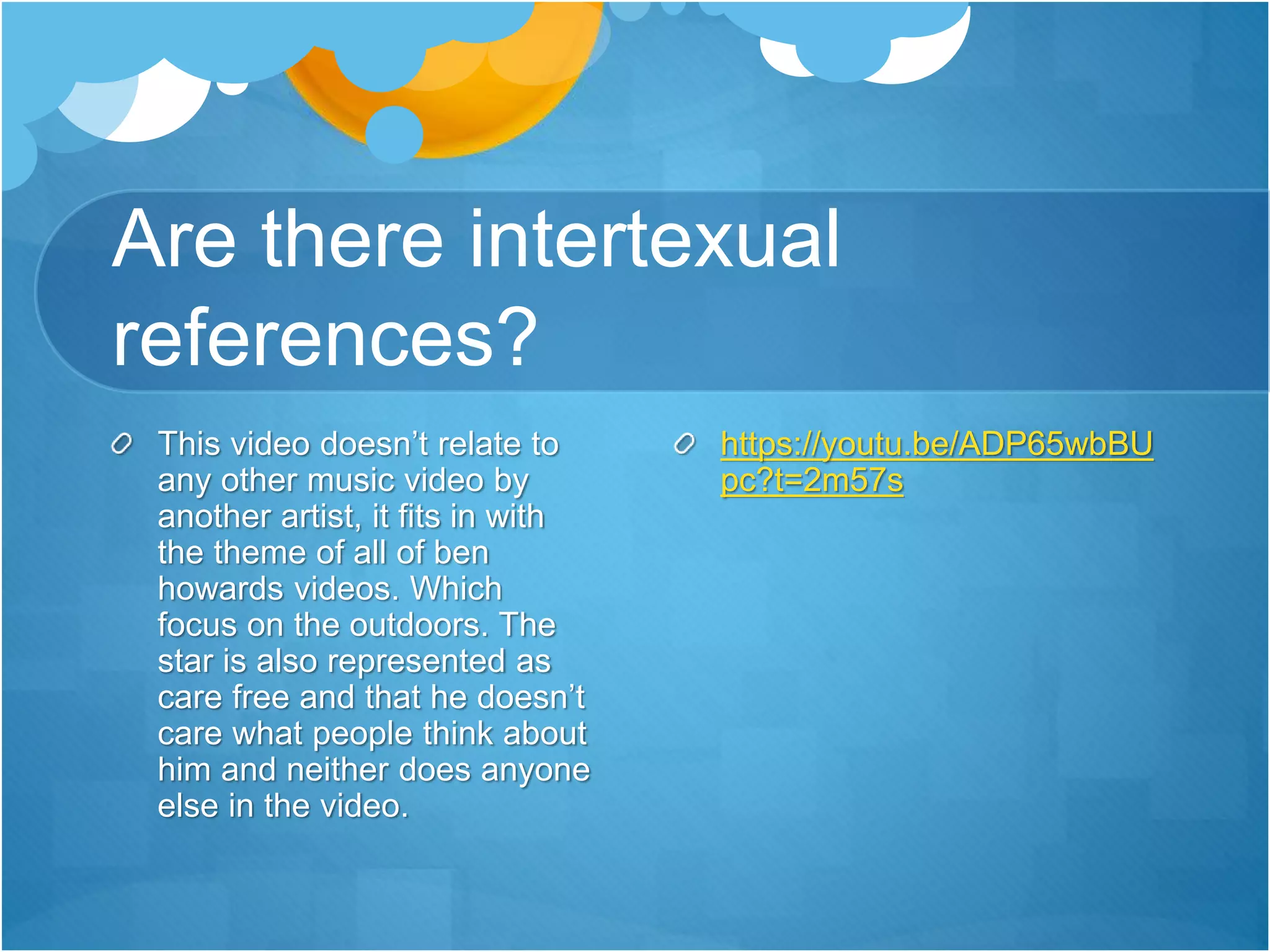 Are there intertexual
references?
This video doesn’t relate to
any other music video by
another artist, it fits in with
the theme of all of ben
howards videos. Which
focus on the outdoors. The
star is also represented as
care free and that he doesn’t
care what people think about
him and neither does anyone
else in the video.
https://youtu.be/ADP65wbBU
pc?t=2m57s
 