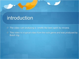 introduction
The video I am analysing is ‘smells like teen spirit’ by nirvana.
This video is a typical video from the rock genre and was produced by
Butch Vig.
 
