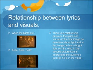 Relationship between lyrics
and visuals.
There is a relationship
between the lyrics and
visuals in the first image he
mentions about light and in
the image he has a bright
light on him. Also In the
second picture Kurt is
addressing the audience
just like he is in the video.
‘when the lights are’
‘hello, hello, hello’
 