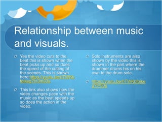 Relationship between music
and visuals.
Yes the video cuts to the
beat this is shown when the
beat picks up and so does
the speed of the cutting of
the scenes. This is shown
here:https://youtu.be/hTWKb
foikeg?t=3m33s
This link also shows how the
video changes pace with the
music as the beat speeds up
so does the action in the
video.
Solo instruments are also
shown by the video this is
shown in the part where the
drummer drums his on his
own to the drum solo.
https://youtu.be/hTWKbfoike
g?t=50s
 