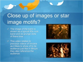 Close up of images or star
image motifs?
The image of the band is
shown as a typical 80s rock
band and as grunge idols
of there time.
This video relates to
previous videos of nirvana
as it likes to show of to its
audience just like in lithium
they also reference the
audience.
 