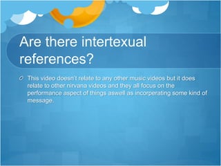 Are there intertexual
references?
This video doesn’t relate to any other music videos but it does
relate to other nirvana videos and they all focus on the
performance aspect of things aswell as incorperating some kind of
message.
 
