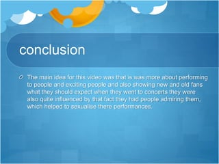conclusion
The main idea for this video was that is was more about performing
to people and exciting people and also showing new and old fans
what they should expect when they went to concerts they were
also quite influenced by that fact they had people admiring them,
which helped to sexualise there performances.
 