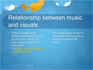 Relationship between music
and visuals
There’s a relationship
between music and visuals
as the music cuts to the
beat, this is shown in the
video after
1.28https://youtu.be/YqeW9
_5kURI?t=1m28s
The music is also shown to
keep pace with song this is
shown throughout the
video.
 