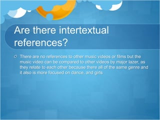 Are there intertextual
references?
There are no references to other music videos or films but the
music video can be compared to other videos by major lazer, as
they relate to each other because there all of the same genre and
it also is more focused on dance, and girls
 
