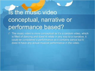 Is the music video
conceptual, narrative or
performance based?
The music video is more conceptual as it’s a random video, which
is filled of dancing and does’nt relate in any way to a narrative, it
could be considered a performance as it contains dance but It
does’nt have any actual musical performance in the video.
 