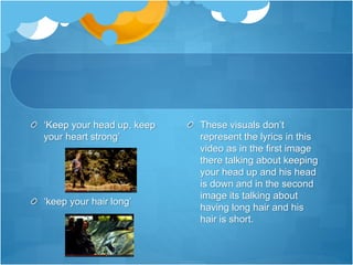 ‘Keep your head up, keep
your heart strong’
‘keep your hair long’
These visuals don’t
represent the lyrics in this
video as in the first image
there talking about keeping
your head up and his head
is down and in the second
image its talking about
having long hair and his
hair is short.
 