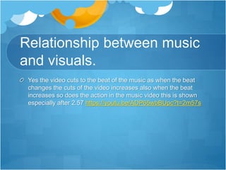 Relationship between music
and visuals.
Yes the video cuts to the beat of the music as when the beat
changes the cuts of the video increases also when the beat
increases so does the action in the music video this is shown
especially after 2.57 https://youtu.be/ADP65wbBUpc?t=2m57s
 