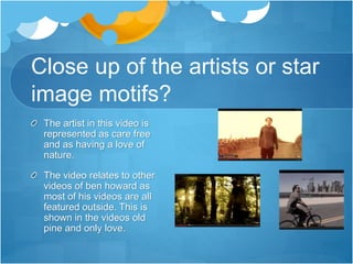 Close up of the artists or star
image motifs?
The artist in this video is
represented as care free
and as having a love of
nature.
The video relates to other
videos of ben howard as
most of his videos are all
featured outside. This is
shown in the videos old
pine and only love.
 