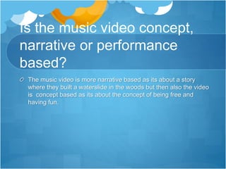Is the music video concept,
narrative or performance
based?
The music video is more narrative based as its about a story
where they built a waterslide in the woods but then also the video
is concept based as its about the concept of being free and
having fun.
 