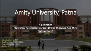 Amity University, Patna
A project on
“Customer Perception Towards Online Shopping And Their
Satisfaction.”
Submitted by:- MANSI
Enrollment no.: A45806419135
Program: BBA(2019-2022)
Section: 2 ’C’
 
