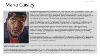 Maria Caisley
Mason Hilligenn
The painting to the left is a portrait by a recent British artist: Maria Caisley titled ‘Hugh’. The composition of the piece is very
straight forward as the mans face appears to be near enough in the centre of the canvas. He looks into the distance, which
lets us see more of the right side of his face. As he does so, the light seems to be reflecting of the right side of his cheek
allowing the other half of his face to be that little bit darker, here we can see the difference in tone that Caisley has used. The
mans eyes which I believe to be one of the primary focuses of the piece, are situated within the top quarter of the canvas.
This means that the top of the head is cut slightly off and the chin as well as the shoulders are made visible.
Although I struggled to find a date for this piece of work, I believe it to be fairly recent because of the way that the man is
dressed. He is wearing what looks like a suit jacket and a t shirt underneath which is something that I would associate with
the 21st century. You will also see a small “12” in the bottom right which leads me to believe that it was painted in 2012.
Its not made obvious what the subject is thinking about/looking at but it is clear he is in deep thought. From my
interpretation he looks like some kind of business man with a lot on his mind perhaps to do with family or troubles at home. I
am able to tell this by the facial expression he is using along with his eyes that seem to be wondering or possibly staring at
someone or something. You could also say that he maybe in some kind of talk/meeting and hes focusing on what the
speaker has to say. What I like about the piece itself is that it leaves you wondering and what the subject of the painting is
thinking about is left a mystery.
On the topic of business, perhaps this is the message the artist maybe trying to pursue. With todays world being heavily run
by industry Caisley may possibly be trying to communicate through the expression on the mans face that she believes its bad
for society and businessmen and women should spend more time at home with loved ones. Once again this is another
interpretation of mine and could be totally wrong.
I believe Maria Caisley to be an independent artist who works for herself painting in her own time or perhaps for a living. I imagine this piece in particular was not painted for anyone
except for possibly the man in the photo.
This painting in particular reminds me of Picassos portrait work as it has the same division between colours. Each segment holds a separate colour and in a way creates an
abstract/cubist effect. Caisley has given her work this feel but has also given it a touch of realism making it look ever so slightly realistic. In my opinion this is a really unique style of
working and that’s why Maria Caisley and this artwork in particular will be my influence for my final portrait.
 