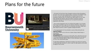 Plans for the future
Mason Hilligenn
• My plans for the future have changed numerous times throughout
the year. First of all I was sceptical about university and whether it was
for me or not but I later decided that if I wanted to go into the
animation industry that uni would be the right option for me. I then
later decided that taking a gap year before university would be
extremely important for me as I’d use it to travel the world and
experience new things.
• My current progression aim is to achieve the grades in my A-levels
that I need to be able to get into my desired university. I then plan to
go travelling for a year and return to university once done. After this I
then hope to pursue a career in graphic design/animation.
• The requirements for the animation course at Bournemouth are:
Required subjects:
One creative subject such as Fine Art or Graphic Design, Media Design or
Photography.
Entry requirements:
For 2017 entry (we will use the new UCAS tariff): 120 to 128 tariff points from
3 A-Levels or equivalent qualifications including 40 points from one required
subject. BTEC Extended Diploma: DDM. For more information check out
our 2017 entry requirements page.
To get these qulifications I will have to produce my work at A-Level to
an extremely high standard in order to get the right grades and be able
to apply for the course.
 