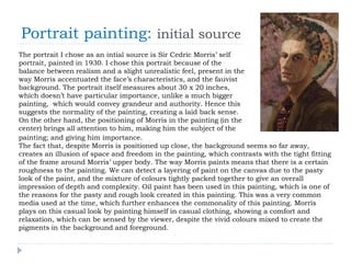 Portrait painting: initial source
The portrait I chose as an intial source is Sir Cedric Morris’ self
portrait, painted in 1930. I chose this portrait because of the
balance between realism and a slight unrealistic feel, present in the
way Morris accentuated the face’s characteristics, and the fauvist
background. The portrait itself measures about 30 x 20 inches,
which doesn’t have particular importance, unlike a much bigger
painting, which would convey grandeur and authority. Hence this
suggests the normality of the painting, creating a laid back sense.
On the other hand, the positioning of Morris in the painting (in the
center) brings all attention to him, making him the subject of the
painting; and giving him importance.
The fact that, despite Morris is positioned up close, the background seems so far away,
creates an illusion of space and freedom in the painting, which contrasts with the tight fitting
of the frame around Morris’ upper body. The way Morris paints means that there is a certain
roughness to the painting. We can detect a layering of paint on the canvas due to the pasty
look of the paint, and the mixture of colours tightly packed together to give an overall
impression of depth and complexity. Oil paint has been used in this painting, which is one of
the reasons for the pasty and rough look created in this painting. This was a very common
media used at the time, which further enhances the commonality of this painting. Morris
plays on this casual look by painting himself in casual clothing, showing a comfort and
relaxation, which can be sensed by the viewer, despite the vivid colours mixed to create the
pigments in the background and foreground.
 