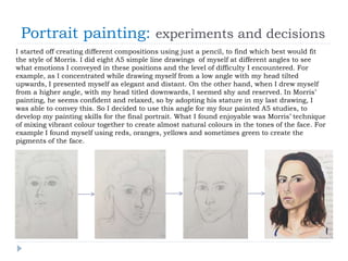 Portrait painting: experiments and decisions
I started off creating different compositions using just a pencil, to find which best would fit
the style of Morris. I did eight A5 simple line drawings of myself at different angles to see
what emotions I conveyed in these positions and the level of difficulty I encountered. For
example, as I concentrated while drawing myself from a low angle with my head tilted
upwards, I presented myself as elegant and distant. On the other hand, when I drew myself
from a higher angle, with my head titled downwards, I seemed shy and reserved. In Morris’
painting, he seems confident and relaxed, so by adopting his stature in my last drawing, I
was able to convey this. So I decided to use this angle for my four painted A5 studies, to
develop my painting skills for the final portrait. What I found enjoyable was Morris’ technique
of mixing vibrant colour together to create almost natural colours in the tones of the face. For
example I found myself using reds, oranges, yellows and sometimes green to create the
pigments of the face.
 