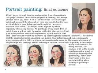 Portrait painting: final outcome
What I learnt through drawing and painting from observation in
this project is never to assume what you are drawing, and always
observe before you draw. A lot of the time when I was drawing or
painting I assumed the shape of my nose and mouth, but the more
studies I did the more I observed and found that I was more
accurate than before. This helped me to improve my skills,
especially when doing the four A5 paintings. Every time I drew or
painted a new self-portrait, I was able to identify places where I had
gone wrong and not accurately represented myself, and the next
time I drew I would correct my mistakes by observing more closely in the mirror. I also learnt
that the smallest detail in a painting can make a huge difference, and can communicate
something completely different than what you originally meant to. The reason why some of
my paintings and drawings looked so wrong is because I had drawn or painted a small detail
wrong, and conveyed the
wrong emotion. For
example a tilt in the mouth
could resemble a snarl, or
a lifted eye brow signifies
questioning. Hence why
observation is the most
important thing when
drawing or painting a
portrait.
 