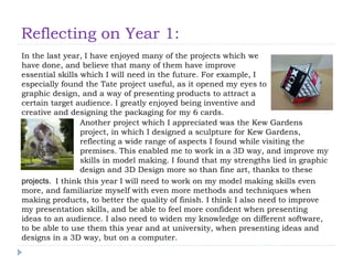 Reflecting on Year 1:
In the last year, I have enjoyed many of the projects which we
have done, and believe that many of them have improve
essential skills which I will need in the future. For example, I
especially found the Tate project useful, as it opened my eyes to
graphic design, and a way of presenting products to attract a
certain target audience. I greatly enjoyed being inventive and
creative and designing the packaging for my 6 cards.
Another project which I appreciated was the Kew Gardens
project, in which I designed a sculpture for Kew Gardens,
reflecting a wide range of aspects I found while visiting the
premises. This enabled me to work in a 3D way, and improve my
skills in model making. I found that my strengths lied in graphic
design and 3D Design more so than fine art, thanks to these
projects. I think this year I will need to work on my model making skills even
more, and familiarize myself with even more methods and techniques when
making products, to better the quality of finish. I think I also need to improve
my presentation skills, and be able to feel more confident when presenting
ideas to an audience. I also need to widen my knowledge on different software,
to be able to use them this year and at university, when presenting ideas and
designs in a 3D way, but on a computer.
 