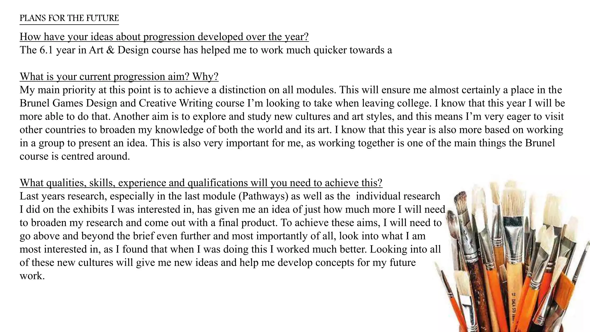 PLANS FOR THE FUTURE
How have your ideas about progression developed over the year?
The 6.1 year in Art & Design course has helped me to work much quicker towards a
What is your current progression aim? Why?
My main priority at this point is to achieve a distinction on all modules. This will ensure me almost certainly a place in the
Brunel Games Design and Creative Writing course I’m looking to take when leaving college. I know that this year I will be
more able to do that. Another aim is to explore and study new cultures and art styles, and this means I’m very eager to visit
other countries to broaden my knowledge of both the world and its art. I know that this year is also more based on working
in a group to present an idea. This is also very important for me, as working together is one of the main things the Brunel
course is centred around.
What qualities, skills, experience and qualifications will you need to achieve this?
Last years research, especially in the last module (Pathways) as well as the individual research
I did on the exhibits I was interested in, has given me an idea of just how much more I will need
to broaden my research and come out with a final product. To achieve these aims, I will need to
go above and beyond the brief even further and most importantly of all, look into what I am
most interested in, as I found that when I was doing this I worked much better. Looking into all
of these new cultures will give me new ideas and help me develop concepts for my future
work.
 