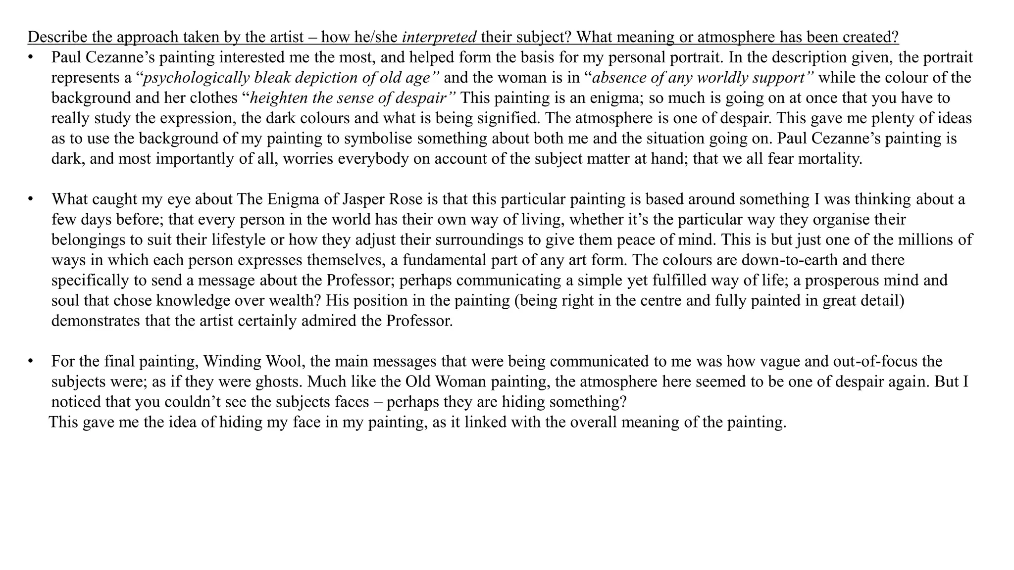 Describe the approach taken by the artist – how he/she interpreted their subject? What meaning or atmosphere has been created?
• Paul Cezanne’s painting interested me the most, and helped form the basis for my personal portrait. In the description given, the portrait
represents a “psychologically bleak depiction of old age” and the woman is in “absence of any worldly support” while the colour of the
background and her clothes “heighten the sense of despair” This painting is an enigma; so much is going on at once that you have to
really study the expression, the dark colours and what is being signified. The atmosphere is one of despair. This gave me plenty of ideas
as to use the background of my painting to symbolise something about both me and the situation going on. Paul Cezanne’s painting is
dark, and most importantly of all, worries everybody on account of the subject matter at hand; that we all fear mortality.
• What caught my eye about The Enigma of Jasper Rose is that this particular painting is based around something I was thinking about a
few days before; that every person in the world has their own way of living, whether it’s the particular way they organise their
belongings to suit their lifestyle or how they adjust their surroundings to give them peace of mind. This is but just one of the millions of
ways in which each person expresses themselves, a fundamental part of any art form. The colours are down-to-earth and there
specifically to send a message about the Professor; perhaps communicating a simple yet fulfilled way of life; a prosperous mind and
soul that chose knowledge over wealth? His position in the painting (being right in the centre and fully painted in great detail)
demonstrates that the artist certainly admired the Professor.
• For the final painting, Winding Wool, the main messages that were being communicated to me was how vague and out-of-focus the
subjects were; as if they were ghosts. Much like the Old Woman painting, the atmosphere here seemed to be one of despair again. But I
noticed that you couldn’t see the subjects faces – perhaps they are hiding something?
This gave me the idea of hiding my face in my painting, as it linked with the overall meaning of the painting.
 