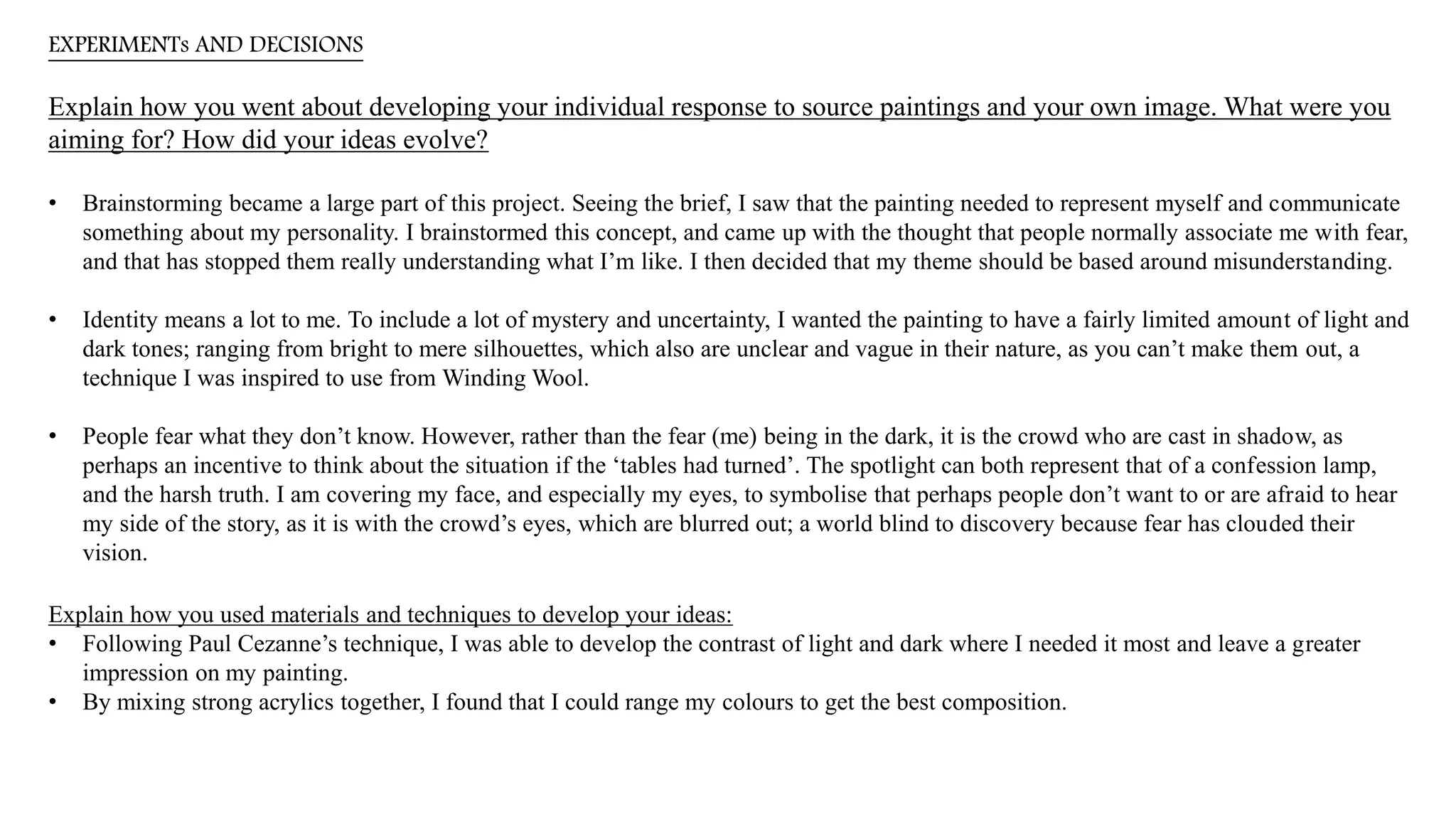 EXPERIMENTs AND DECISIONS
Explain how you went about developing your individual response to source paintings and your own image. What were you
aiming for? How did your ideas evolve?
• Brainstorming became a large part of this project. Seeing the brief, I saw that the painting needed to represent myself and communicate
something about my personality. I brainstormed this concept, and came up with the thought that people normally associate me with fear,
and that has stopped them really understanding what I’m like. I then decided that my theme should be based around misunderstanding.
• Identity means a lot to me. To include a lot of mystery and uncertainty, I wanted the painting to have a fairly limited amount of light and
dark tones; ranging from bright to mere silhouettes, which also are unclear and vague in their nature, as you can’t make them out, a
technique I was inspired to use from Winding Wool.
• People fear what they don’t know. However, rather than the fear (me) being in the dark, it is the crowd who are cast in shadow, as
perhaps an incentive to think about the situation if the ‘tables had turned’. The spotlight can both represent that of a confession lamp,
and the harsh truth. I am covering my face, and especially my eyes, to symbolise that perhaps people don’t want to or are afraid to hear
my side of the story, as it is with the crowd’s eyes, which are blurred out; a world blind to discovery because fear has clouded their
vision.
Explain how you used materials and techniques to develop your ideas:
• Following Paul Cezanne’s technique, I was able to develop the contrast of light and dark where I needed it most and leave a greater
impression on my painting.
• By mixing strong acrylics together, I found that I could range my colours to get the best composition.
 