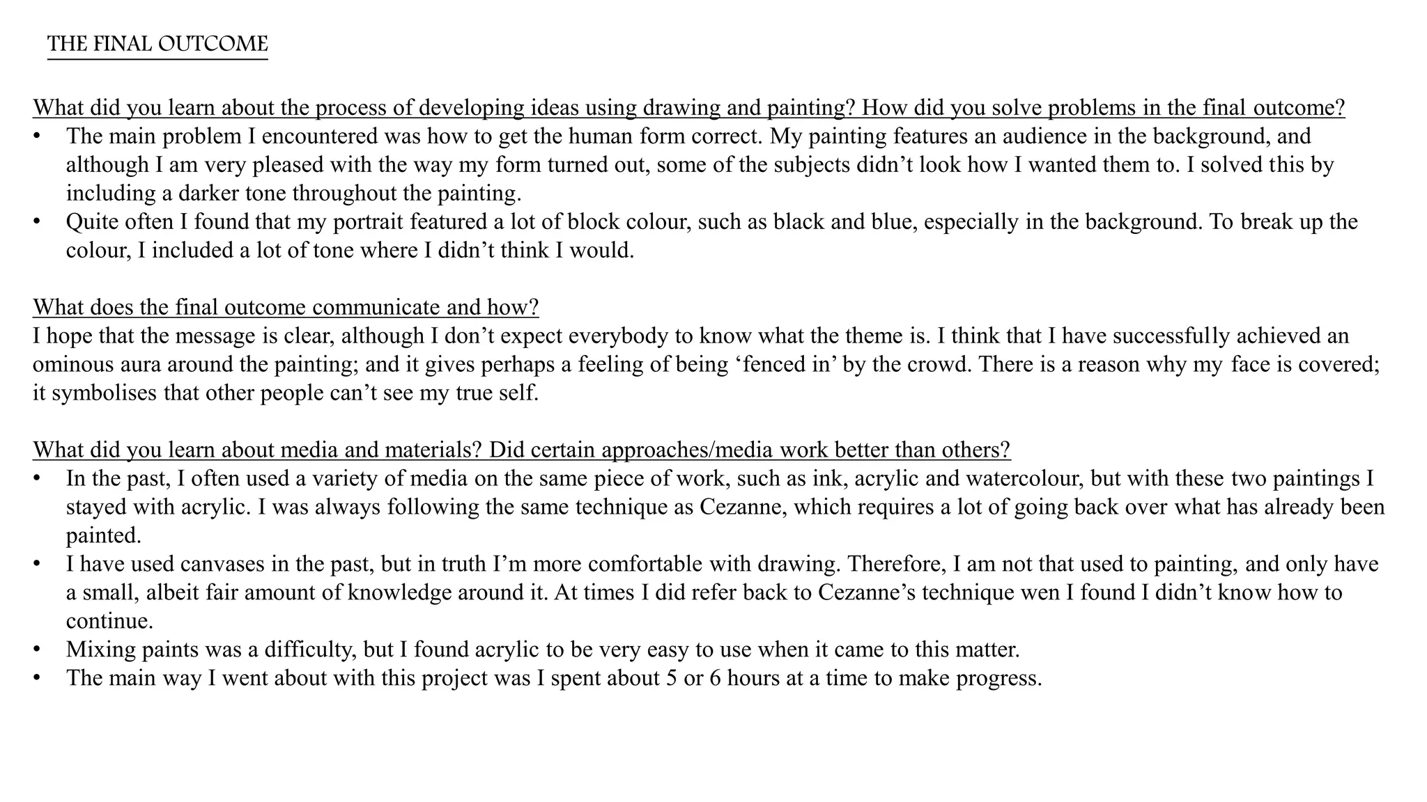 THE FINAL OUTCOME
What did you learn about the process of developing ideas using drawing and painting? How did you solve problems in the final outcome?
• The main problem I encountered was how to get the human form correct. My painting features an audience in the background, and
although I am very pleased with the way my form turned out, some of the subjects didn’t look how I wanted them to. I solved this by
including a darker tone throughout the painting.
• Quite often I found that my portrait featured a lot of block colour, such as black and blue, especially in the background. To break up the
colour, I included a lot of tone where I didn’t think I would.
What does the final outcome communicate and how?
I hope that the message is clear, although I don’t expect everybody to know what the theme is. I think that I have successfully achieved an
ominous aura around the painting; and it gives perhaps a feeling of being ‘fenced in’ by the crowd. There is a reason why my face is covered;
it symbolises that other people can’t see my true self.
What did you learn about media and materials? Did certain approaches/media work better than others?
• In the past, I often used a variety of media on the same piece of work, such as ink, acrylic and watercolour, but with these two paintings I
stayed with acrylic. I was always following the same technique as Cezanne, which requires a lot of going back over what has already been
painted.
• I have used canvases in the past, but in truth I’m more comfortable with drawing. Therefore, I am not that used to painting, and only have
a small, albeit fair amount of knowledge around it. At times I did refer back to Cezanne’s technique wen I found I didn’t know how to
continue.
• Mixing paints was a difficulty, but I found acrylic to be very easy to use when it came to this matter.
• The main way I went about with this project was I spent about 5 or 6 hours at a time to make progress.
 