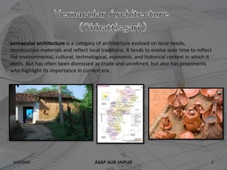 6/22/2015 2ASAP AUR JAIPUR
vernacular architecture is a category of architecture evolved on local needs,
construction materials and reflect local traditions. It tends to evolve over time to reflect
the environmental, cultural, technological, economic, and historical context in which it
exists. But has often been dismissed as crude and unrefined, but also has proponents
who highlight its importance in current era.
 
