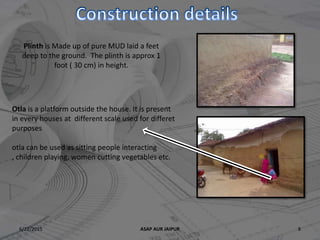 6/22/2015 ASAP AUR JAIPUR 8
Plinth is Made up of pure MUD laid a feet
deep to the ground. The plinth is approx 1
foot ( 30 cm) in height.
Otla is a platform outside the house. It is present
in every houses at different scale used for differet
purposes
otla can be used as sitting people interacting
, children playing, women cutting vegetables etc.
 