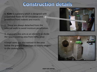 6/22/2015 ASAP AUR JAIPUR 9
1. Kothi is a granary which is designed with
suspended floors for air circulation and
protection from rodents and insects.
2. These are always detached from the
external walls to avoid moisture penetration.
3. A granary also acts as an element to divide
the space (cooking area from living area)
4 Small vents are also noticed in the area
below the granary to perhaps to supply oxygen
to the cooking area.
 