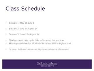 Class Schedule
• Session 1: May 26-July 3
• Session 2: July 6- August 14
• Session 3: June 22- August 14
• Students can take up to 16 credits over the summer
• Housing available for all students unless still in high school
• To view a full list of courses visit: http://www.callutheran.edu/summer/
 