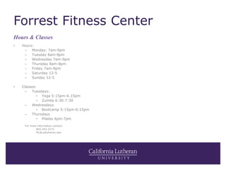 Forrest Fitness Center
• Hours:
– Monday: 7am-9pm
– Tuesday 8am-8pm
– Wednesday 7am-9pm
– Thursday 8am-8pm
– Friday 7am-9pm
– Saturday 12-5
– Sunday 12-5
• Classes:
– Tuesdays:
• Yoga 5:15pm-6:15pm
• Zumba 6:30-7:30
– Wednesdays
• Bootcamp 5:15pm-6:15pm
– Thursdays
• Pilates 6pm-7pm
For more information contact:
805.493.3275
ffc@callutheran.edu
Hours & Classes
 