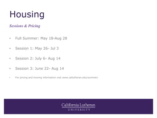 Housing
• Full Summer: May 18-Aug 28
• Session 1: May 26- Jul 3
• Session 2: July 6- Aug 14
• Session 3: June 22- Aug 14
• For pricing and moving information visit www.callutheran.edu/summer/
Sessions & Pricing
 
